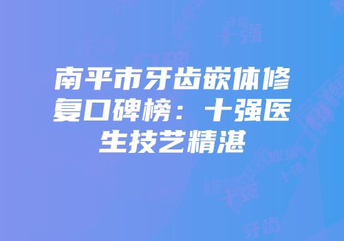 南平市牙齿嵌体修复口碑榜：十强医生技艺精湛
