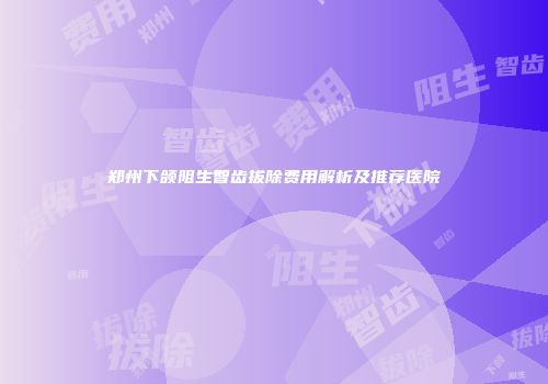 郑州下颌阻生智齿拔除费用解析及推荐医院
