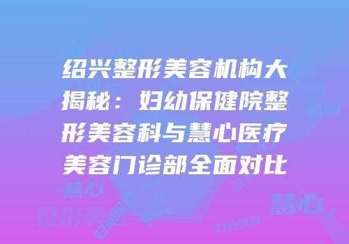 绍兴整形美容机构大揭秘：妇幼保健院整形美容科与慧心医疗美容门诊部全面对比