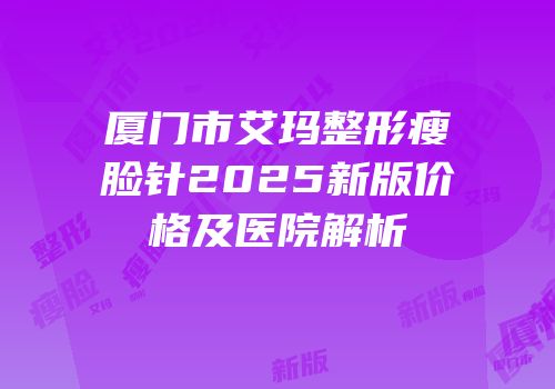 厦门市艾玛整形瘦脸针2025新版价格及医院解析