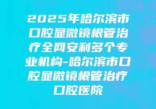 2025年哈尔滨市口腔显微镜根管治疗全网安利多个专业机构-哈尔滨市口腔显微镜根管治疗口腔医院