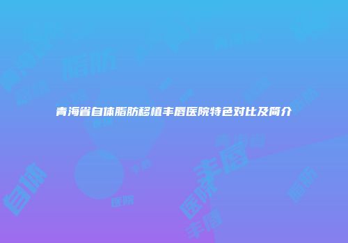 青海省自体脂肪移植丰唇医院特色对比及简介