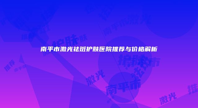 南平市激光祛斑护肤医院推荐与价格解析