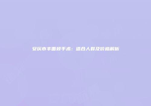 安庆市丰面颊手术：适合人群及价格解析