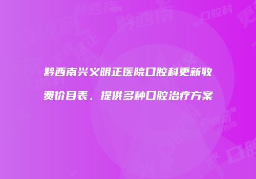 黔西南兴义明正医院口腔科更新收费价目表，提供多种口腔治疗方案