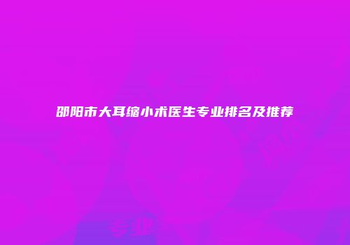 邵阳市大耳缩小术医生专业排名及推荐
