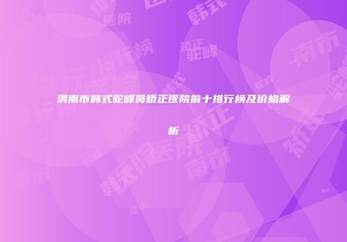渭南市韩式驼峰鼻矫正医院前十排行榜及价格解析