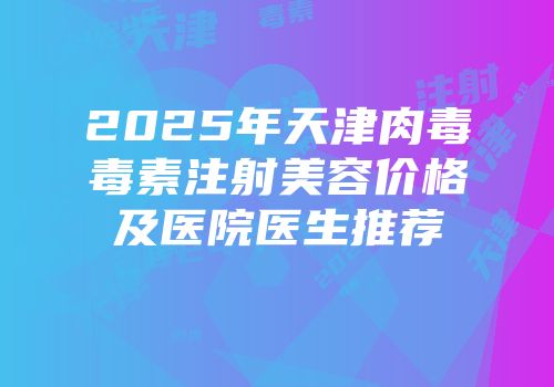 2025年天津肉毒毒素注射美容价格及医院医生推荐