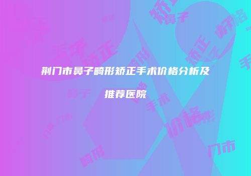 荆门市鼻子畸形矫正手术价格分析及推荐医院