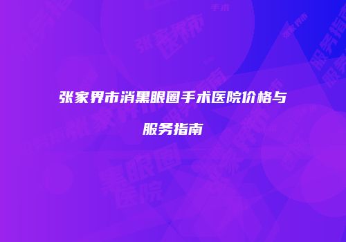 张家界市消黑眼圈手术医院价格与服务指南
