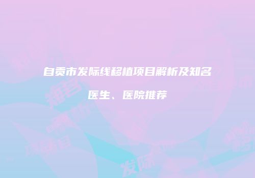 自贡市发际线移植项目解析及知名医生、医院推荐