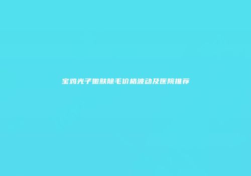 宝鸡光子嫩肤除毛价格波动及医院推荐