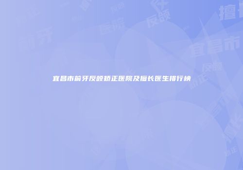 宜昌市前牙反颌矫正医院及擅长医生排行榜