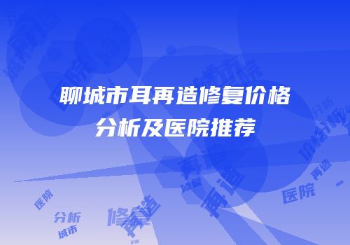 聊城市耳再造修复价格分析及医院推荐