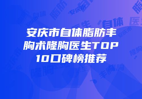 安庆市自体脂肪丰胸术隆胸医生TOP10口碑榜推荐