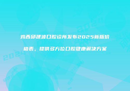 鸡西邱建波口腔诊所发布2025新版价格表，提供多方位口腔健康解决方案