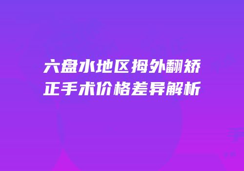六盘水地区拇外翻矫正手术价格差异解析