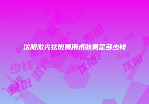 沈阳激光祛斑费用术收费是多少钱