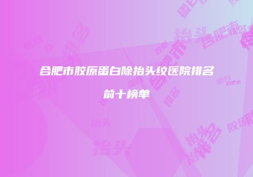 合肥市胶原蛋白除抬头纹医院排名前十榜单
