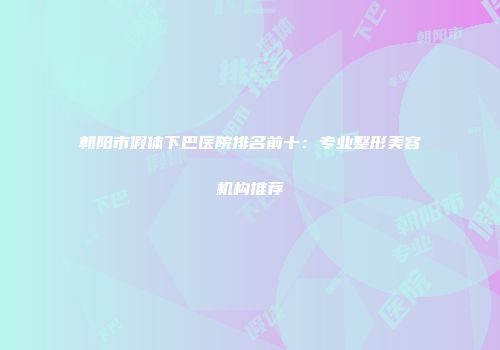 朝阳市假体下巴医院排名前十：专业整形美容机构推荐