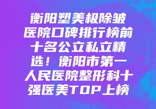 衡阳塑美极除皱医院口碑排行榜前十名公立私立精选！衡阳市第一人民医院整形科十强医美TOP上榜