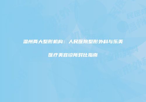 温州两大整形机构：人民医院整形外科与乐美医疗美容诊所对比指南