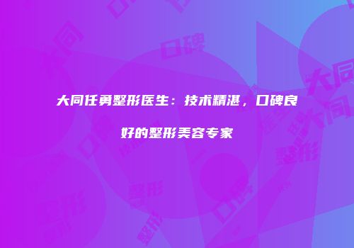 大同任勇整形医生：技术精湛，口碑良好的整形美容专家