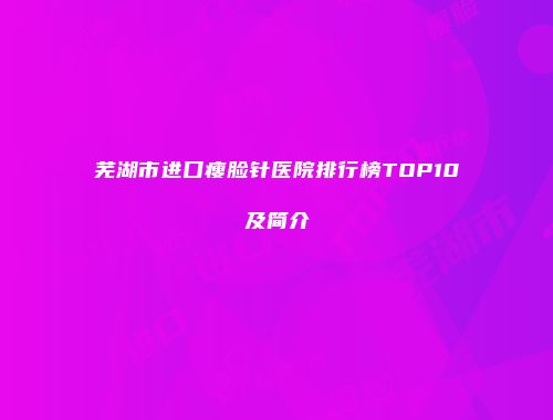 芜湖市进口瘦脸针医院排行榜TOP10及简介