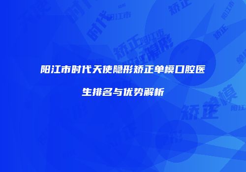 阳江市时代天使隐形矫正单模口腔医生排名与优势解析