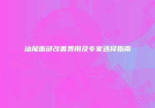 汕尾面部改善费用及专家选择指南