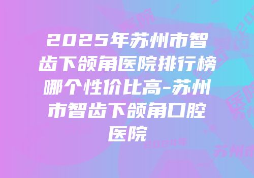 2025年苏州市智齿下颌角医院排行榜哪个性价比高-苏州市智齿下颌角口腔医院