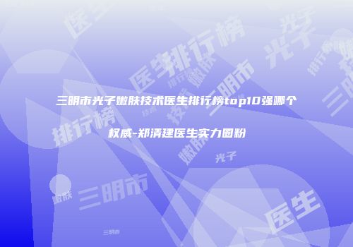 三明市光子嫩肤技术医生排行榜top10强哪个权威-郑清建医生实力圈粉
