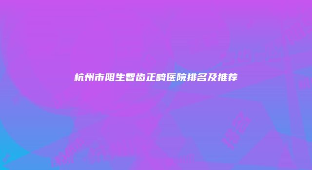 杭州市阻生智齿正畸医院排名及推荐