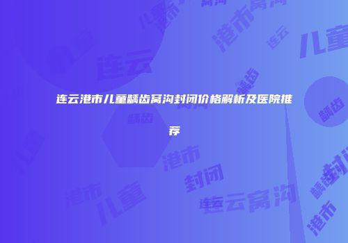 连云港市儿童龋齿窝沟封闭价格解析及医院推荐