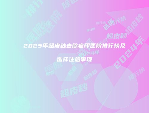 2025年超皮秒去除痘印医院排行榜及选择注意事项