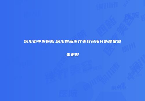 铜川市中医医院,铜川四新医疗美容诊所分析哪家效果更好