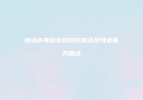 佛山市果酸去斑医院排名及特色服务盘点