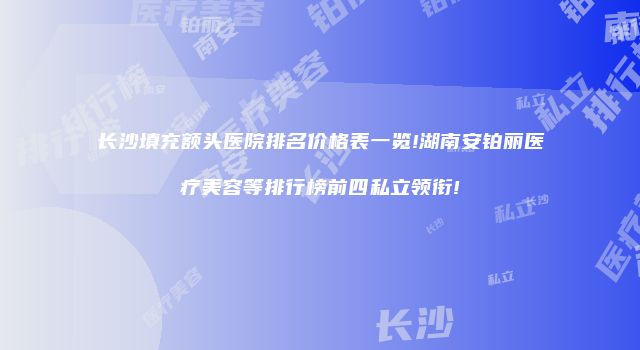 长沙填充额头医院排名价格表一览!湖南安铂丽医疗美容等排行榜前四私立领衔!