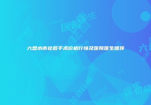六盘水市祛痘手术价格行情及医院医生推荐