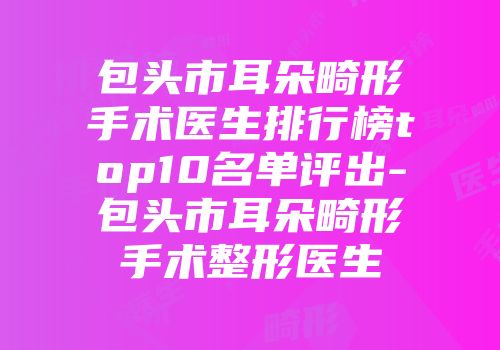 包头市耳朵畸形手术医生排行榜top10名单评出-包头市耳朵畸形手术整形医生