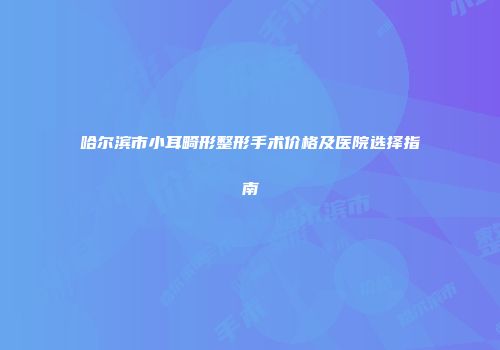 哈尔滨市小耳畸形整形手术价格及医院选择指南