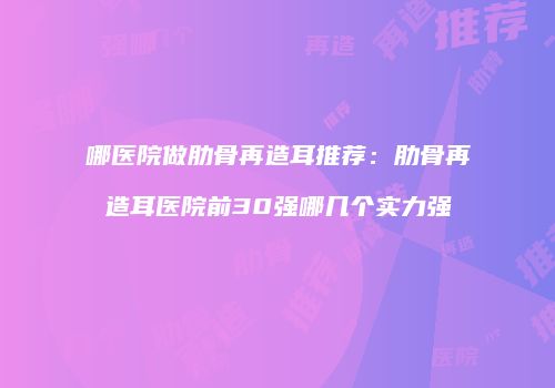 哪医院做肋骨再造耳推荐：肋骨再造耳医院前30强哪几个实力强