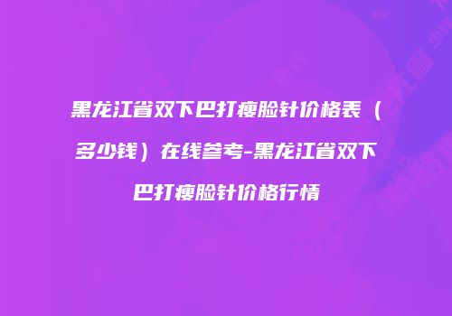 黑龙江省双下巴打瘦脸针价格表（多少钱）在线参考-黑龙江省双下巴打瘦脸针价格行情
