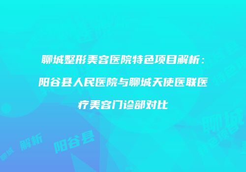 聊城整形美容医院特色项目解析：阳谷县人民医院与聊城天使医联医疗美容门诊部对比