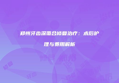 郑州牙齿深覆合修复治疗：术后护理与费用解析