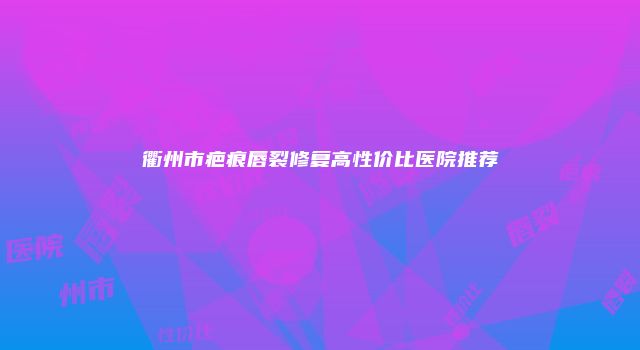 衢州市疤痕唇裂修复高性价比医院推荐