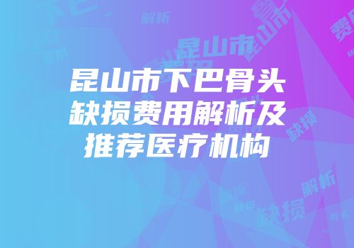 昆山市下巴骨头缺损费用解析及推荐医疗机构