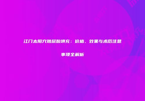 江门太阳穴玻尿酸填充：价格、效果与术后注意事项全解析