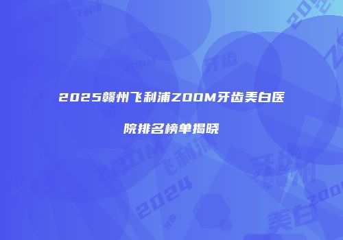 2025赣州飞利浦ZOOM牙齿美白医院排名榜单揭晓