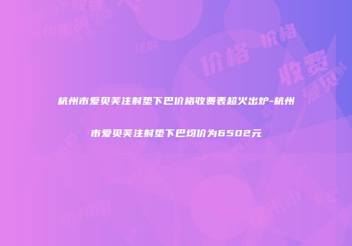 杭州市爱贝芙注射垫下巴价格收费表超火出炉-杭州市爱贝芙注射垫下巴均价为6502元